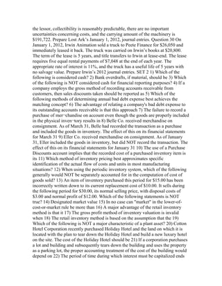 the lessor, collectibility is reasonably predictable, there are no important
uncertainties concerning costs, and the carrying amount of the machinery is
$191,722. Prepare Lost Ark’s January 1, 2012, journal entries. Question 30 On
January 1, 2012, Irwin Animation sold a truck to Peete Finance for $26,050 and
immediately leased it back. The truck was carried on Irwin’s books at $20,800.
The term of the lease is 5 years, and title transfers to Irwin at lease-end. The lease
requires five equal rental payments of $7,048 at the end of each year. The
appropriate rate of interest is 11%, and the truck has a useful life of 5 years with
no salvage value. Prepare Irwin’s 2012 journal entries. SET 2 1) Which of the
following is considered cash? 2) Bank overdrafts, if material, should be 3) Which
of the following is NOT considered cash for financial reporting purposes? 4) If a
company employs the gross method of recording accounts receivable from
customers, then sales discounts taken should be reported as 5) Which of the
following methods of determining annual bad debt expense best achieves the
matching concept? 6) The advantage of relating a company's bad debt expense to
its outstanding accounts receivable is that this approach 7) The failure to record a
purchase of mer¬chandise on account even though the goods are properly included
in the physical inven¬tory results in 8) Belle Co. received merchandise on
consignment. As of March 31, Belle had recorded the transaction as a purchase
and included the goods in inventory. The effect of this on its financial statements
for March 31 9) Eller Co. received merchandise on consignment. As of January
31, Eller included the goods in inventory, but did NOT record the transaction. The
effect of this on its financial statements for January 31 10) The use of a Purchase
Discounts account implies that the recorded cost of a purchased inventory item is
its 11) Which method of inventory pricing best approximates specific
identification of the actual flow of costs and units in most manufacturing
situations? 12) When using the periodic inventory system, which of the following
generally would NOT be separately accounted for in the computation of cost of
goods sold? 13) An item of inventory purchased this period for $15.00 has been
incorrectly written down to its current replacement cost of $10.00. It sells during
the following period for $30.00, its normal selling price, with disposal costs of
$3.00 and normal profit of $12.00. Which of the following statements is NOT
true? 14) Designated market value 15) In no case can "market" in the lower-of-
cost-or-market rule be more than 16) A major advantage of the retail inventory
method is that it 17) The gross profit method of inventory valuation is invalid
when 18) The retail inventory method is based on the assumption that the 19)
Which of the following is NOT a major characteristic of a plant asset? 20) Cotton
Hotel Corporation recently purchased Holiday Hotel and the land on which it is
located with the plan to tear down the Holiday Hotel and build a new luxury hotel
on the site. The cost of the Holiday Hotel should be 21) If a corporation purchases
a lot and building and subsequently tears down the building and uses the property
as a parking lot, the proper accounting treatment of the cost of the building would
depend on 22) The period of time during which interest must be capitalized ends
 