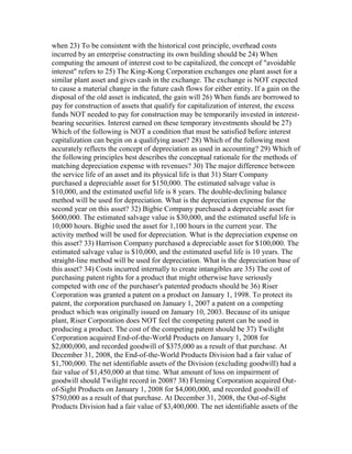 when 23) To be consistent with the historical cost principle, overhead costs
incurred by an enterprise constructing its own building should be 24) When
computing the amount of interest cost to be capitalized, the concept of "avoidable
interest" refers to 25) The King-Kong Corporation exchanges one plant asset for a
similar plant asset and gives cash in the exchange. The exchange is NOT expected
to cause a material change in the future cash flows for either entity. If a gain on the
disposal of the old asset is indicated, the gain will 26) When funds are borrowed to
pay for construction of assets that qualify for capitalization of interest, the excess
funds NOT needed to pay for construction may be temporarily invested in interest-
bearing securities. Interest earned on these temporary investments should be 27)
Which of the following is NOT a condition that must be satisfied before interest
capitalization can begin on a qualifying asset? 28) Which of the following most
accurately reflects the concept of depreciation as used in accounting? 29) Which of
the following principles best describes the conceptual rationale for the methods of
matching depreciation expense with revenues? 30) The major difference between
the service life of an asset and its physical life is that 31) Starr Company
purchased a depreciable asset for $150,000. The estimated salvage value is
$10,000, and the estimated useful life is 8 years. The double-declining balance
method will be used for depreciation. What is the depreciation expense for the
second year on this asset? 32) Bigbie Company purchased a depreciable asset for
$600,000. The estimated salvage value is $30,000, and the estimated useful life is
10,000 hours. Bigbie used the asset for 1,100 hours in the current year. The
activity method will be used for depreciation. What is the depreciation expense on
this asset? 33) Harrison Company purchased a depreciable asset for $100,000. The
estimated salvage value is $10,000, and the estimated useful life is 10 years. The
straight-line method will be used for depreciation. What is the depreciation base of
this asset? 34) Costs incurred internally to create intangibles are 35) The cost of
purchasing patent rights for a product that might otherwise have seriously
competed with one of the purchaser's patented products should be 36) Riser
Corporation was granted a patent on a product on January 1, 1998. To protect its
patent, the corporation purchased on January 1, 2007 a patent on a competing
product which was originally issued on January 10, 2003. Because of its unique
plant, Riser Corporation does NOT feel the competing patent can be used in
producing a product. The cost of the competing patent should be 37) Twilight
Corporation acquired End-of-the-World Products on January 1, 2008 for
$2,000,000, and recorded goodwill of $375,000 as a result of that purchase. At
December 31, 2008, the End-of-the-World Products Division had a fair value of
$1,700,000. The net identifiable assets of the Division (excluding goodwill) had a
fair value of $1,450,000 at that time. What amount of loss on impairment of
goodwill should Twilight record in 2008? 38) Fleming Corporation acquired Out-
of-Sight Products on January 1, 2008 for $4,000,000, and recorded goodwill of
$750,000 as a result of that purchase. At December 31, 2008, the Out-of-Sight
Products Division had a fair value of $3,400,000. The net identifiable assets of the
 