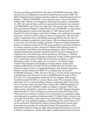 Division (excluding goodwill) had a fair value of $2,900,000 at that time. What
amount of loss on impairment of goodwill should Fleming record in 2008? 39)
Malrom Manufacturing Company acquired a patent on a manufacturing process on
January 1, 2006 for $10,000,000. It was expected to have a 10 year life and no
residual value. Malrom uses straight-line amortization for patents. On December
31, 2007, the expected future cash flows expected from the patent were expected
to be $800,000 per year for the next eight years. The present value of these cash
flows, discounted at Malrom’s market interest rate, is $4,800,000. At what amount
should the patent be carried on the December 31, 2007 balance sheet? 40)
Goodwill 41) Easton Company and Lofton Company were combined in a purchase
transaction. Easton was able to acquire Lofton at a bargain price. The sum of the
market or appraised values of identifiable assets acquired less the fair value of
liabilities assumed exceeded the cost to Easton. After revaluing noncurrent assets
to zero, there was still some "negative goodwill." Proper accounting treatment by
Easton is to report the amount as 42) The reason goodwill is sometimes referred to
as a master valuation account is because 43) Which of the following items is a
current liability? 44) Which of the following statements is false? 45) Stock
dividends distributable should be classified on the 46) Simson Company has 35
employees who work 8-hour days and are paid hourly. On January 1, 2006 the
company began a program of granting its employees 10 days of paid vacation each
year. Vacation days earned in 2006 may first be taken on January 1, 2007.
Information relative to these employees is as follows: Year Hourly Wages
Vacation Days Earned by Each Employee Vacation Dayse Used by Each
Employee 2006 $28.50 10 0 2007 $27.00 10 8 2008 $28.50 10 10 What is the
amount of expense relative to compensated absences that should be reported on
Simson’s income statement for 2006? 47) A company buys an oil rig for
$1,000,000 on January 1, 2007. The life of the rig is 10 years and the expected cost
to dismantle the rig at the end of 10 years is $200,000 (present value at 10% is
$77,110). 10% is an appropriate interest rate for this company. What expense
should be recorded for 2007 as a result of these events? 48) A company offers a
cash rebate of $1 on each $4 package of batteries sold during 2007. Historically,
10% of customers mail in the rebate form. During 2007, 6,000,000 packages of
batteries are sold, and 210,000 $1 rebates are mailed to customers. What is the
rebate expense and liability, respectively, shown on the 2007 financial statements
dated December 31? 49) A contingency can be accrued when 50) Which of the
following sets of conditions would give rise to the accrual of a contingency under
current generally accepted accounting principles? 51) Mark Ward is a farmer who
owns land which borders on the right-of-way of the Northern Railroad. On August
10, 2007, due to the admitted negligence of the Railroad, hay on the farm was set
on fire and burned. Ward had had a dispute with the Railroad for several years
concerning the ownership of a small parcel of land. The representative of the
Railroad has offered to assign any rights which the Railroad may have in the land
to Ward in exchange for a release of his right to reimbursement for the loss he has
 