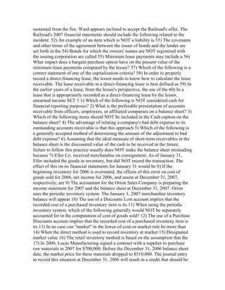 sustained from the fire. Ward appears inclined to accept the Railroad's offer. The
Railroad's 2007 financial statements should include the following related to the
incident: 52) An example of an item which is NOT a liability is 53) The covenants
and other terms of the agreement between the issuer of bonds and the lender are
set forth in the 54) Bonds for which the owners' names are NOT registered with
the issuing corporation are called 55) Minimum lease payments may include a 56)
What impact does a bargain purchase option have on the present value of the
minimum lease payments computed by the lessee? 57) Which of the following is a
correct statement of one of the capitalization criteria? 58) In order to properly
record a direct-financing lease, the lessor needs to know how to calculate the lease
receivable. The lease receivable in a direct-financing lease is best defined as 59) In
the earlier years of a lease, from the lessee's perspective, the use of the 60) In a
lease that is appropriately recorded as a direct-financing lease by the lessor,
unearned income SET 3 1) Which of the following is NOT considered cash for
financial reporting purposes? 2) What is the preferable presentation of accounts
receivable from officers, employees, or affiliated companies on a balance sheet? 3)
Which of the following items should NOT be included in the Cash caption on the
balance sheet? 4) The advantage of relating a company's bad debt expense to its
outstanding accounts receivable is that this approach 5) Which of the following is
a generally accepted method of determining the amount of the adjustment to bad
debt expense? 6) Assuming that the ideal measure of short-term receivables in the
balance sheet is the discounted value of the cash to be received in the future,
failure to follow this practice usually does NOT make the balance sheet misleading
because 7) Eller Co. received merchandise on consignment. As of January 31,
Eller included the goods in inventory, but did NOT record the transaction. The
effect of this on its financial statements for January 31 would be 8) If the
beginning inventory for 2006 is overstated, the effects of this error on cost of
goods sold for 2006, net income for 2006, and assets at December 31, 2007,
respectively, are 9) The accountant for the Orion Sales Company is preparing the
income statement for 2007 and the balance sheet at December 31, 2007. Orion
uses the periodic inventory system. The January 1, 2007 merchandise inventory
balance will appear 10) The use of a Discounts Lost account implies that the
recorded cost of a purchased inventory item is its 11) When using the periodic
inventory system, which of the following generally would NOT be separately
accounted for in the computation of cost of goods sold? 12) The use of a Purchase
Discounts account implies that the recorded cost of a purchased inventory item is
its 13) In no case can "market" in the lower-of-cost-or-market rule be more than
14) When the direct method is used to record inventory at market 15) Designated
market value 16) The retail inventory method is based on the assumption that the
17) In 2006, Lucas Manufacturing signed a contract with a supplier to purchase
raw materials in 2007 for $700,000. Before the December 31, 2006 balance sheet
date, the market price for these materials dropped to $510,000. The journal entry
to record this situation at December 31, 2006 will result in a credit that should be
 