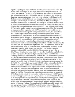 reported 18) The gross profit method of inventory valuation is invalid when 19)
Which of the following is NOT a major characteristic of a plant asset? 20) The
cost of land does NOT include 21) If a corporation purchases a lot and building
and subsequently tears down the building and uses the property as a parking lot,
the proper accounting treatment of the cost of the building would depend on 22)
To be consistent with the historical cost principle, overhead costs incurred by an
enterprise constructing its own building should be 23) When computing the
amount of interest cost to be capitalized, the concept of "avoidable interest" refers
to 24) The period of time during which interest must be capitalized ends when 25)
Construction of a qualifying asset is started on April 1 and finished on December
1. The fraction used to multiply an expenditure made on April 1 to find weighted-
average accumulated expenditures is 26) When funds are borrowed to pay for
construction of assets that qualify for capitalization of interest, the excess funds
NOT needed to pay for construction may be temporarily invested in interest-
bearing securities. Interest earned on these temporary investments should be 27)
When a plant asset is acquired by issuance of common stock, the cost of the plant
asset is properly measured by the 28) If an industrial firm uses the units-of-
production method for computing depreciation on its only plant asset, factory
machinery, the credit to accumulated depreciation from period to period during the
life of the firm will 29) The term "depreciable cost," or "depreciable base," as it is
used in accounting, refers to 30) Which of the following most accurately reflects
the concept of depreciation as used in accounting? 31) Prentice Company
purchased a depreciable asset for $200,000. The estimated salvage value is
$20,000, and the estimated useful life is 10 years. The straight-line method will be
used for depreciation. What is the depreciation base of this asset? 32) Pine
Company purchased a depreciable asset for $360,000. The estimated salvage value
is $24,000, and the estimated useful life is 8 years. The double-declining balance
method will be used for depreciation. What is the depreciation expense for the
second year on this asset? 33) Bigbie Company purchased a depreciable asset for
$600,000. The estimated salvage value is $30,000, and the estimated useful life is
10,000 hours. Bigbie used the asset for 1,100 hours in the current year. The
activity method will be used for depreciation. What is the depreciation expense on
this asset? 34) The cost of purchasing patent rights for a product that might
otherwise have seriously competed with one of the purchaser's patented products
should be 35) Riser Corporation was granted a patent on a product on January 1,
1998. To protect its patent, the corporation purchased on January 1, 2007 a patent
on a competing product which was originally issued on January 10, 2003. Because
of its unique plant, Riser Corporation does NOT feel the competing patent can be
used in producing a product. The cost of the competing patent should be 36)
Which of the following methods of amortization is normally used for intangible
assets? 37) General Products Company bought Special Products Division in 2006
and appropriately booked $250,000 of goodwill related to the purchase. On
December 31, 2007, the fair value of Special Products Division is $2,000,000 and
 