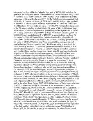 it is carried on General Product’s books for a total of $1,700,000, including the
goodwill. An analysis of Special Products Division’s assets indicates that goodwill
of $200,000 exists on December 31, 2007. What goodwill impairment should be
recognized by General Products in 2007? 38) Twilight Corporation acquired End-
of-the-World Products on January 1, 2008 for $2,000,000, and recorded goodwill
of $375,000 as a result of that purchase. At December 31, 2008, the End-of-the-
World Products Division had a fair value of $1,700,000. The net identifiable assets
of the Division (excluding goodwill) had a fair value of $1,450,000 at that time.
What amount of loss on impairment of goodwill should Twilight record in 2008?
39) Fleming Corporation acquired Out-of-Sight Products on January 1, 2008 for
$4,000,000, and recorded goodwill of $750,000 as a result of that purchase. At
December 31, 2008, the Out-of-Sight Products Division had a fair value of
$3,400,000. The net identifiable assets of the Division (excluding goodwill) had a
fair value of $2,900,000 at that time. What amount of loss on impairment of
goodwill should Fleming record in 2008? 40) When a patent is amortized, the
credit is usually made to 41) The reason goodwill is sometimes referred to as a
master valuation account is because 42) Easton Company and Lofton Company
were combined in a purchase transaction. Easton was able to acquire Lofton at a
bargain price. The sum of the market or appraised values of identifiable assets
acquired less the fair value of liabilities assumed exceeded the cost to Easton.
After revaluing noncurrent assets to zero, there was still some "negative goodwill."
Proper accounting treatment by Easton is to report the amount as 43) Stock
dividends distributable should be classified on the 44) Which of the following
statements is false? 45) Which of the following items is a current liability? 46)
Simson Company has 35 employees who work 8-hour days and are paid hourly.
On January 1, 2006 the company began a program of granting its employees 10
days of paid vacation each year. Vacation days earned in 2006 may first be taken
on January 1, 2007. Information relative to these employees is as follows: What is
the amount of expense relative to compensated absences that should be reported on
Simson’s income statement for 2006? 47) A company offers a cash rebate of $1 on
each $4 package of batteries sold during 2007. Historically, 10% of customers
mail in the rebate form. During 2007, 6,000,000 packages of batteries are sold, and
210,000 $1 rebates are mailed to customers. What is the rebate expense and
liability, respectively, shown on the 2007 financial statements dated December 31?
48) A company offers a cash rebate of $1 on each $4 package of light bulbs sold
during 2007. Historically, 10% of customers mail in the rebate form. During 2007,
4,000,000 packages of light bulbs are sold, and 140,000 $1 rebates are mailed to
customers. What is the rebate expense and liability, respectively, shown on the
2007 financial statements dated December 31? 49) A contingency can be accrued
when 50) Mark Ward is a farmer who owns land which borders on the right-of-
way of the Northern Railroad. On August 10, 2007, due to the admitted negligence
of the Railroad, hay on the farm was set on fire and burned. Ward had had a
dispute with the Railroad for several years concerning the ownership of a small
 