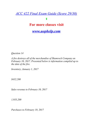 ACC 422 Final Exam Guide (Score 29/30)
For more classes visit
www.uophelp.com
Question 14
A fire destroys all of the merchandise of Shamrock Company on
February 10, 2017. Presented below is information compiled up to
the date of the fire.
Inventory, January 1, 2017
$432,200
Sales revenue to February 10, 2017
1,935,200
Purchases to February 10, 2017
 