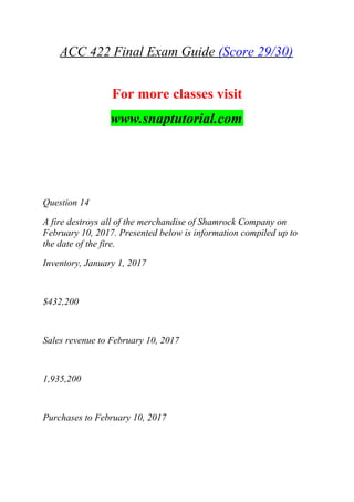 ACC 422 Final Exam Guide (Score 29/30)
For more classes visit
www.snaptutorial.com
Question 14
A fire destroys all of the merchandise of Shamrock Company on
February 10, 2017. Presented below is information compiled up to
the date of the fire.
Inventory, January 1, 2017
$432,200
Sales revenue to February 10, 2017
1,935,200
Purchases to February 10, 2017
 
