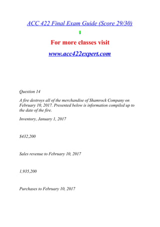 ACC 422 Final Exam Guide (Score 29/30)
For more classes visit
www.acc422expert.com
Question 14
A fire destroys all of the merchandise of Shamrock Company on
February 10, 2017. Presented below is information compiled up to
the date of the fire.
Inventory, January 1, 2017
$432,200
Sales revenue to February 10, 2017
1,935,200
Purchases to February 10, 2017
 