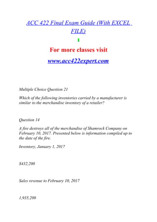 ACC 422 Final Exam Guide (With EXCEL
FILE)
For more classes visit
www.acc422expert.com
Multiple Choice Question 21
Which of the following inventories carried by a manufacturer is
similar to the merchandise inventory of a retailer?
Question 14
A fire destroys all of the merchandise of Shamrock Company on
February 10, 2017. Presented below is information compiled up to
the date of the fire.
Inventory, January 1, 2017
$432,200
Sales revenue to February 10, 2017
1,935,200
 