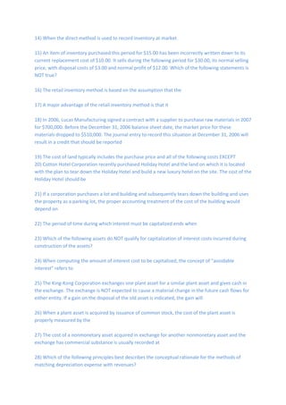 14) When the direct method is used to record inventory at market
15) An item of inventory purchased this period for $15.00 has been incorrectly written down to its
current replacement cost of $10.00. It sells during the following period for $30.00, its normal selling
price, with disposal costs of $3.00 and normal profit of $12.00. Which of the following statements is
NOT true?
16) The retail inventory method is based on the assumption that the
17) A major advantage of the retail inventory method is that it
18) In 2006, Lucas Manufacturing signed a contract with a supplier to purchase raw materials in 2007
for $700,000. Before the December 31, 2006 balance sheet date, the market price for these
materials dropped to $510,000. The journal entry to record this situation at December 31, 2006 will
result in a credit that should be reported
19) The cost of land typically includes the purchase price and all of the following costs EXCEPT
20) Cotton Hotel Corporation recently purchased Holiday Hotel and the land on which it is located
with the plan to tear down the Holiday Hotel and build a new luxury hotel on the site. The cost of the
Holiday Hotel should be
21) If a corporation purchases a lot and building and subsequently tears down the building and uses
the property as a parking lot, the proper accounting treatment of the cost of the building would
depend on
22) The period of time during which interest must be capitalized ends when
23) Which of the following assets do NOT qualify for capitalization of interest costs incurred during
construction of the assets?
24) When computing the amount of interest cost to be capitalized, the concept of "avoidable
interest" refers to
25) The King-Kong Corporation exchanges one plant asset for a similar plant asset and gives cash in
the exchange. The exchange is NOT expected to cause a material change in the future cash flows for
either entity. If a gain on the disposal of the old asset is indicated, the gain will
26) When a plant asset is acquired by issuance of common stock, the cost of the plant asset is
properly measured by the
27) The cost of a nonmonetary asset acquired in exchange for another nonmonetary asset and the
exchange has commercial substance is usually recorded at
28) Which of the following principles best describes the conceptual rationale for the methods of
matching depreciation expense with revenues?
 