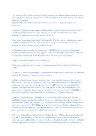 29) If an industrial firm uses the units-of-production method for computing depreciation on its only
plant asset, factory machinery, the credit to accumulated depreciation from period to period during
the life of the firm will
30) Which of the following most accurately reflects the concept of depreciation as used in
accounting?
31) Prentice Company purchased a depreciable asset for $200,000. The estimated salvage value is
$20,000, and the estimated useful life is 10 years. The straight-line method will be used for
depreciation. What is the depreciation base of this asset?
32) Harrison Company purchased a depreciable asset for $100,000. The estimated salvage value is
$10,000, and the estimated useful life is 10 years. The straight-line method will be used for
depreciation. What is the depreciation base of this asset?
33) Starr Company purchased a depreciable asset for $150,000. The estimated salvage value is
$10,000, and the estimated useful life is 8 years. The double-declining balance method will be used
for depreciation. What is the depreciation expense for the second year on this asset?
34) Costs incurred internally to create intangibles are
35) Factors considered in determining an intangible asset’s useful life include all of the following
EXCEPT
36) The cost of purchasing patent rights for a product that might otherwise have seriously competed
with one of the purchaser's patented products should be
37) Malrom Manufacturing Company acquired a patent on a manufacturing process on January 1,
2006 for $10,000,000. It was expected to have a 10 year life and no residual value. Malrom uses
straight-line amortization for patents. On December 31, 2007, the expected future cash flows
expected from the patent were expected to be $800,000 per year for the next eight years. The
present value of these cash flows, discounted at Malrom’s market interest rate, is $4,800,000. At
what amount should the patent be carried on the December 31, 2007 balance sheet?
38) Mining Company acquired a patent on an oil extraction technique on January 1, 2006 for
$5,000,000. It was expected to have a 10 year life and no residual value. Mining uses straight-line
amortization for patents. On December 31, 2007, the expected future cash flows expected from the
patent were expected to be $600,000 per year for the next eight years. The present value of these
cash flows, discounted at Mining’s market interest rate, is $2,800,000. At what amount should the
patent be carried on the December 31, 2007 balance sheet?
39) General Products Company bought Special Products Division in 2006 and appropriately booked
$250,000 of goodwill related to the purchase. On December 31, 2007, the fair value of Special
Products Division is $2,000,000 and it is carried on General Product’s books for a total of $1,700,000,
including the goodwill. An analysis of Special Products Division’s assets indicates that goodwill of
 