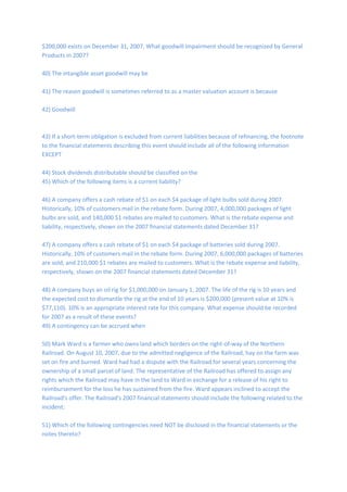 $200,000 exists on December 31, 2007. What goodwill impairment should be recognized by General
Products in 2007?
40) The intangible asset goodwill may be
41) The reason goodwill is sometimes referred to as a master valuation account is because
42) Goodwill
43) If a short-term obligation is excluded from current liabilities because of refinancing, the footnote
to the financial statements describing this event should include all of the following information
EXCEPT
44) Stock dividends distributable should be classified on the
45) Which of the following items is a current liability?
46) A company offers a cash rebate of $1 on each $4 package of light bulbs sold during 2007.
Historically, 10% of customers mail in the rebate form. During 2007, 4,000,000 packages of light
bulbs are sold, and 140,000 $1 rebates are mailed to customers. What is the rebate expense and
liability, respectively, shown on the 2007 financial statements dated December 31?
47) A company offers a cash rebate of $1 on each $4 package of batteries sold during 2007.
Historically, 10% of customers mail in the rebate form. During 2007, 6,000,000 packages of batteries
are sold, and 210,000 $1 rebates are mailed to customers. What is the rebate expense and liability,
respectively, shown on the 2007 financial statements dated December 31?
48) A company buys an oil rig for $1,000,000 on January 1, 2007. The life of the rig is 10 years and
the expected cost to dismantle the rig at the end of 10 years is $200,000 (present value at 10% is
$77,110). 10% is an appropriate interest rate for this company. What expense should be recorded
for 2007 as a result of these events?
49) A contingency can be accrued when
50) Mark Ward is a farmer who owns land which borders on the right-of-way of the Northern
Railroad. On August 10, 2007, due to the admitted negligence of the Railroad, hay on the farm was
set on fire and burned. Ward had had a dispute with the Railroad for several years concerning the
ownership of a small parcel of land. The representative of the Railroad has offered to assign any
rights which the Railroad may have in the land to Ward in exchange for a release of his right to
reimbursement for the loss he has sustained from the fire. Ward appears inclined to accept the
Railroad's offer. The Railroad's 2007 financial statements should include the following related to the
incident:
51) Which of the following contingencies need NOT be disclosed in the financial statements or the
notes thereto?
 