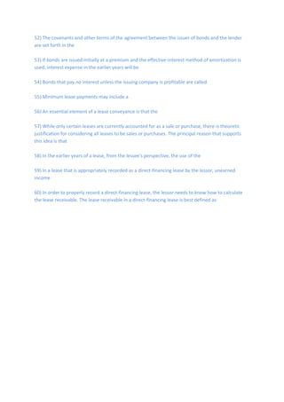 52) The covenants and other terms of the agreement between the issuer of bonds and the lender
are set forth in the
53) If bonds are issued initially at a premium and the effective-interest method of amortization is
used, interest expense in the earlier years will be
54) Bonds that pay no interest unless the issuing company is profitable are called
55) Minimum lease payments may include a
56) An essential element of a lease conveyance is that the
57) While only certain leases are currently accounted for as a sale or purchase, there is theoretic
justification for considering all leases to be sales or purchases. The principal reason that supports
this idea is that
58) In the earlier years of a lease, from the lessee's perspective, the use of the
59) In a lease that is appropriately recorded as a direct-financing lease by the lessor, unearned
income
60) In order to properly record a direct-financing lease, the lessor needs to know how to calculate
the lease receivable. The lease receivable in a direct-financing lease is best defined as
 