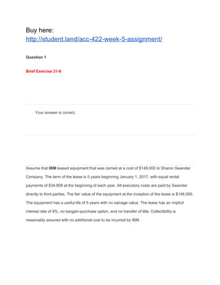 Buy here:
http://student.land/acc-422-week-5-assignment/
Question 1
Brief Exercise 21-6
Your answer is correct.
Assume that ​IBM​ leased equipment that was carried at a cost of $148,000 to Sharon Swander
Company. The term of the lease is 5 years beginning January 1, 2017, with equal rental
payments of $34,908 at the beginning of each year. All executory costs are paid by Swander
directly to third parties. The fair value of the equipment at the inception of the lease is $148,000.
The equipment has a useful life of 5 years with no salvage value. The lease has an implicit
interest rate of 9%, no bargain-purchase option, and no transfer of title. Collectibility is
reasonably assured with no additional cost to be incurred by IBM.
 