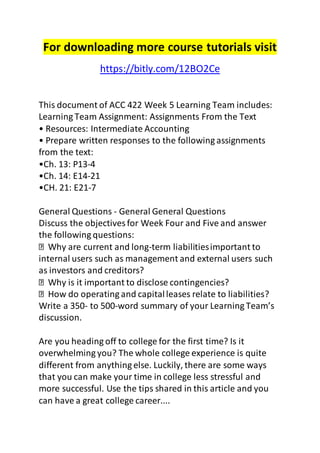 For downloading more course tutorials visit 
https://bitly.com/12BO2Ce 
This document of ACC 422 Week 5 Learning Team includes: 
Learning Team Assignment: Assignments From the Text 
• Resources: Intermediate Accounting 
• Prepare written responses to the following assignments 
from the text: 
•Ch. 13: P13-4 
•Ch. 14: E14-21 
•CH. 21: E21-7 
General Questions - General General Questions 
Discuss the objectives for Week Four and Five and answer 
the following questions: 
Why are current and long-term liabilities important to 
internal users such as management and external users such 
as investors and creditors? 
Why is it important to disclose contingencies? 
How do operating and capital leases relate to liabilities? 
Write a 350- to 500-word summary of your Learning Team’s 
discussion. 
Are you heading off to college for the first time? Is it 
overwhelming you? The whole college experience is quite 
different from anything else. Luckily, there are some ways 
that you can make your time in college less stressful and 
more successful. Use the tips shared in this article and you 
can have a great college career.... 
 
