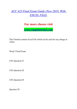 ACC 423 Final Exam Guide (New 2019, With
EXCEL FILE)
For more classes visit
www.snaptutorial.com
This Tutorial contains Excel File which can be used for any change in
values
Week 5 Final Exam
CPA Question 01
CPA Question 02
CPA Question 05
Question 29
 