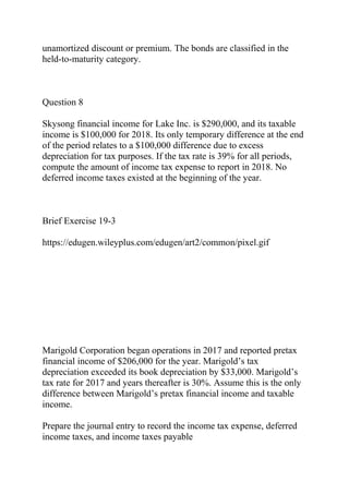 unamortized discount or premium. The bonds are classified in the
held-to-maturity category.
Question 8
Skysong financial income for Lake Inc. is $290,000, and its taxable
income is $100,000 for 2018. Its only temporary difference at the end
of the period relates to a $100,000 difference due to excess
depreciation for tax purposes. If the tax rate is 39% for all periods,
compute the amount of income tax expense to report in 2018. No
deferred income taxes existed at the beginning of the year.
Brief Exercise 19-3
https://edugen.wileyplus.com/edugen/art2/common/pixel.gif
Marigold Corporation began operations in 2017 and reported pretax
financial income of $206,000 for the year. Marigold’s tax
depreciation exceeded its book depreciation by $33,000. Marigold’s
tax rate for 2017 and years thereafter is 30%. Assume this is the only
difference between Marigold’s pretax financial income and taxable
income.
Prepare the journal entry to record the income tax expense, deferred
income taxes, and income taxes payable
 