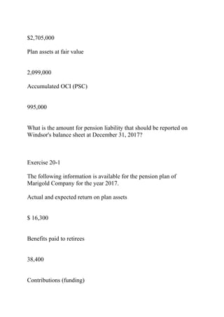 $2,705,000
Plan assets at fair value
2,099,000
Accumulated OCI (PSC)
995,000
What is the amount for pension liability that should be reported on
Windsor's balance sheet at December 31, 2017?
Exercise 20-1
The following information is available for the pension plan of
Marigold Company for the year 2017.
Actual and expected return on plan assets
$ 16,300
Benefits paid to retirees
38,400
Contributions (funding)
 