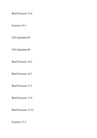 Brief Exercise 15-4
Exercise 15-1
CPA Question 04
CPA Question 06
Brief Exercise 16-2
Brief Exercise 16-7
Brief Exercise 17-1
Brief Exercise 17-9
Brief Exercise 17-13
Exercise 17-3
 