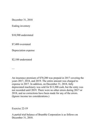 December 31, 2018
Ending inventory
$10,500 understated
$7,400 overstated
Depreciation expense
$2,100 understated
—
An insurance premium of $70,200 was prepaid in 2017 covering the
years 2017, 2018, and 2019. The entire amount was charged to
expense in 2017. In addition, on December 31, 2018, fully
depreciated machinery was sold for $13,500 cash, but the entry was
not recorded until 2019. There were no other errors during 2017 or
2018, and no corrections have been made for any of the errors.
(Ignore income tax considerations.)
Exercise 22-19
A partial trial balance of Bramble Corporation is as follows on
December 31, 2018.
 