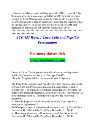 years and no salvage value. At December 31, 2018, it is decided that
the machinery has a remaining useful life of 20 years, starting with
January 1, 2018. What entries should be made in 2018 to correctly
record transactions related to machinery, assuming the machinery has
no salvage value? The books have not been closed for 2018 and
depreciation expense has not yet been recorded for 2018.
********************************************************
*******************
ACC 423 Week 1 Coca-Cola and PepsiCo
Presentation
For more classes visit
www.snaptutorial.com
Create a 10- to 12-slide presentation that addresses each question
within the Comparative Analysis Case, pp. 824-825.
Click the Assignment Files tab to submit your assignment.
The Coca-Cola Company and PepsiCo, Inc. The financial statements
of Coca-Cola and PepsiCo are presented in Appendices C and D,
respectively. The companies' complete annual reports, including the
notes to the financial statements, are available online. Instructions Use
the companies' financial information to answer the following
questions.
(a) What is the par or stated value of Coca-Cola's and PepsiCo's
common or capital stock?
(b) What percentage of authorized shares was issued by Coca-Cola at
December 31, 2014, and by PepsiCo at December 31, 2014?
(c) How many shares are held as treasury stock by Coca-Cola at
December 31, 2014, and by PepsiCo at December 31, 2014?
 