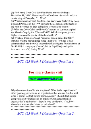 (d) How many Coca-Cola common shares are outstanding at
December 31, 2014? How many PepsiCo shares of capital stock are
outstanding at December 31, 2014?
(e) What amounts of cash dividends per share were declared by Coca-
Cola and PepsiCo in 2014? What were the dollar amount effects of
the cash dividends on each company's stockholders' equity?
(f) What are Coca-Cola's and PepsiCo's return on common/capital
stockholders' equity for 2014 and 2013? Which company gets the
higher return on the equity of its shareholders?
(g) What are Coca-Cola's and PepsiCo's payout ratios for 2014?
(h)What was the market price range (high/low) for Coca-Cola's
common stock and PepsiCo's capital stock during the fourth quarter of
2014? Which company's (Coca-Cola's or PepsiCo's) stock price
increased more (%) during 2014?
********************************************************
*******************
ACC 423 Week 1 Discussion Question 1
For more classes visit
www.snaptutorial.com
Why do companies offer stock options? What is the experience of
either your organization or an organization that you are familiar with
when it comes to stock option compensation? Should stock option
compensation be included as an expense when calculating an
organization’s net income? Explain why or why not. If so, how
should the amount of expense be calculated?
********************************************************
*******************
ACC 423 Week 1 Discussion Question 2
 