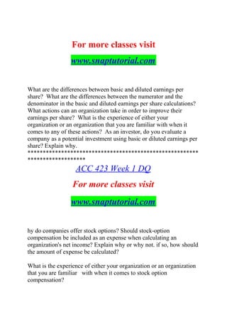 For more classes visit
www.snaptutorial.com
What are the differences between basic and diluted earnings per
share? What are the differences between the numerator and the
denominator in the basic and diluted earnings per share calculations?
What actions can an organization take in order to improve their
earnings per share? What is the experience of either your
organization or an organization that you are familiar with when it
comes to any of these actions? As an investor, do you evaluate a
company as a potential investment using basic or diluted earnings per
share? Explain why.
********************************************************
*******************
ACC 423 Week 1 DQ
For more classes visit
www.snaptutorial.com
hy do companies offer stock options? Should stock-option
compensation be included as an expense when calculating an
organization's net income? Explain why or why not. if so, how should
the amount of expense be calculated?
What is the experience of either your organization or an organization
that you are familiar with when it comes to stock option
compensation?
 