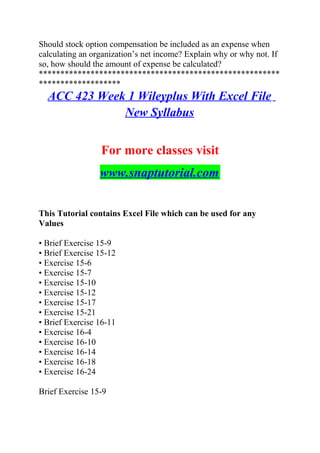 Should stock option compensation be included as an expense when
calculating an organization’s net income? Explain why or why not. If
so, how should the amount of expense be calculated?
********************************************************
*******************
ACC 423 Week 1 Wileyplus With Excel File
New Syllabus
For more classes visit
www.snaptutorial.com
This Tutorial contains Excel File which can be used for any
Values
• Brief Exercise 15-9
• Brief Exercise 15-12
• Exercise 15-6
• Exercise 15-7
• Exercise 15-10
• Exercise 15-12
• Exercise 15-17
• Exercise 15-21
• Brief Exercise 16-11
• Exercise 16-4
• Exercise 16-10
• Exercise 16-14
• Exercise 16-18
• Exercise 16-24
Brief Exercise 15-9
 