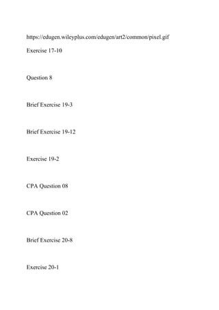 https://edugen.wileyplus.com/edugen/art2/common/pixel.gif
Exercise 17-10
Question 8
Brief Exercise 19-3
Brief Exercise 19-12
Exercise 19-2
CPA Question 08
CPA Question 02
Brief Exercise 20-8
Exercise 20-1
 