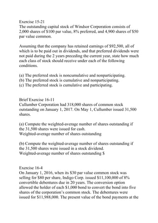 Exercise 15-21
The outstanding capital stock of Windsor Corporation consists of
2,000 shares of $100 par value, 8% preferred, and 4,900 shares of $50
par value common.
Assuming that the company has retained earnings of $92,500, all of
which is to be paid out in dividends, and that preferred dividends were
not paid during the 2 years preceding the current year, state how much
each class of stock should receive under each of the following
conditions.
(a) The preferred stock is noncumulative and nonparticipating.
(b) The preferred stock is cumulative and nonparticipating.
(c) The preferred stock is cumulative and participating.
Brief Exercise 16-11
Cullumber Corporation had 318,000 shares of common stock
outstanding on January 1, 2017. On May 1, Cullumber issued 31,500
shares.
(a) Compute the weighted-average number of shares outstanding if
the 31,500 shares were issued for cash.
Weighted-average number of shares outstanding
(b) Compute the weighted-average number of shares outstanding if
the 31,500 shares were issued in a stock dividend.
Weighted-average number of shares outstanding $
Exercise 16-4
On January 1, 2016, when its $30 par value common stock was
selling for $80 per share, Indigo Corp. issued $11,100,000 of 8%
convertible debentures due in 20 years. The conversion option
allowed the holder of each $1,000 bond to convert the bond into five
shares of the corporation’s common stock. The debentures were
issued for $11,988,000. The present value of the bond payments at the
 