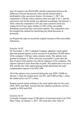 time of issuance was $9,435,000, and the corporation believes the
difference between the present value and the amount paid is
attributable to the conversion feature. On January 1, 2017, the
corporation’s $30 par value common stock was split 2 for 1, and the
conversion rate for the bonds was adjusted accordingly. On January 1,
2018, when the corporation’s $15 par value common stock was
selling for $135 per share, holders of 30% of the convertible
debentures exercised their conversion options. The corporation uses
the straight-line method for amortizing any bond discounts or
premiums.
(a) Prepare the entry to record the original issuance of the convertible
debentures.
Exercise 16-10
On November 1, 2017, Larkspur Company adopted a stock-option
plan that granted options to key executives to purchase 28,500 shares
of the company’s $10 par value common stock. The options were
granted on January 2, 2018, and were exercisable 2 years after the
date of grant if the grantee was still an employee of the company. The
options expired 6 years from date of grant. The option price was set at
$30, and the fair value option-pricing model determines the total
compensation expense to be $427,500.
All of the options were exercised during the year 2020: 19,000 on
January 3 when the market price was $67, and 9,500 on May 1 when
the market price was $77 a share.
Prepare journal entries relating to the stock option plan for the years
2018, 2019, and 2020. Assume that the employee performs services
equally in 2018 and 2019.
Exercise 16-14
Coronado Company issues 9,700 shares of restricted stock to its CFO,
Mary Tokar, on January 1, 2017. The stock has a fair value of
 