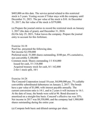 $485,000 on this date. The service period related to this restricted
stock is 5 years. Vesting occurs if Tokar stays with the company until
December 31, 2021. The par value of the stock is $10. At December
31, 2017, the fair value of the stock is $379,000.
(a) Prepare the journal entries to record the restricted stock on January
1, 2017 (the date of grant), and December 31, 2018.
(b) On July 25, 2021, Tokar leaves the company. Prepare the journal
entry to account for this forfeiture.
Exercise 16-18
Pearl Inc. presented the following data.
Net income $2,550,000
Preferred stock: 51,000 shares outstanding, $100 par, 8% cumulative,
not convertible 5,100,000
Common stock: Shares outstanding 1/1 816,000
Issued for cash, 5/1 318,000
Acquired treasury stock for cash, 8/1 162,000
2-for-1 stock split, 10/1
Exercise 16-24
The Concord Corporation issued 10-year, $4,890,000 par, 7% callable
convertible subordinated debentures on January 2, 2017. The bonds
have a par value of $1,000, with interest payable annually. The
current conversion ratio is 14:1, and in 2 years it will increase to 16:1.
At the date of issue, the bonds were sold at 96. Bond discount is
amortized on a straight-line basis. Concord’s effective tax was 35%.
Net income in 2017 was $8,550,000, and the company had 1,980,000
shares outstanding during the entire year.
(a) Compute both basic and diluted earnings per share.
 