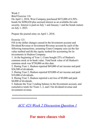 Week 2
Brief Exercise 116
On April 1, 2018, West Company purchased $472,000 of 6.50%
bonds for $490,630 plus accrued interest as an available-for-sale
security. Interest is paid on July 1 and January 1 and the bonds mature
on July 1, 2023.
Prepare the journal entry on April 1, 2018.
Exercise 121
Fill in the dollar changes caused in the Investment account and
Dividend Revenue or Investment Revenue account by each of the
following transactions, assuming Crane Company uses (a) the fair
value method and (b) the equity method for accounting for its
investments in Hudson Company.
1. At the beginning of Year 1, Crane bought 25% of Hudson's
common stock at its book value. Total book value of all Hudson's
common stock was $750,000 on this date.
2. During Year 1, Hudson reported $69,000 of net income and paid
$34,500 of dividends.
3. During Year 2, Hudson reported $29,000 of net income and paid
$19,000 of dividends.
4. During Year 3, Hudson reported a net loss of $9,000 and paid
$4,000 of dividends.
5. Indicate the Year 3 ending balance in the Investment account, and
cumulative totals for Years 1, 2, and 3 for dividend revenue and
investment revenue.
*******************************************************
********************
ACC 423 Week 2 Discussion Question 1
For more classes visit
 