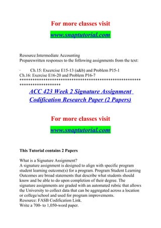 For more classes visit
www.snaptutorial.com
Resource:Intermediate Accounting
Preparewritten responses to the following assignments from the text:
· Ch.15: Excercise E15-13 (a&b) and Problem P15-1
Ch.16: Exercise E16-20 and Problem P16-7
********************************************************
*******************
ACC 423 Week 2 Signature Assignment
Codification Research Paper (2 Papers)
For more classes visit
www.snaptutorial.com
This Tutorial contains 2 Papers
What is a Signature Assignment?
A signature assignment is designed to align with specific program
student learning outcome(s) for a program. Program Student Learning
Outcomes are broad statements that describe what students should
know and be able to do upon completion of their degree. The
signature assignments are graded with an automated rubric that allows
the University to collect data that can be aggregated across a location
or college/school and used for program improvements.
Resource: FASB Codification Link.
Write a 700- to 1,050-word paper.
 