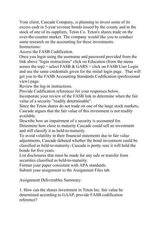 Your client, Cascade Company, is planning to invest some of its
excess cash in 5-year revenue bonds issued by the county and in the
stock of one of its suppliers, Teton Co. Teton's shares trade on the
over-the-counter market. The company would like you to conduct
some research on the accounting for these investments.
Instructions:
Access the FASB Codification.
Once you login using the username and password provided from the
link above "login instructions" click on Education (from the menu
across the top) > select FASB & GARS > click on FASB User Login
and use the same credentials given for the initial login page. That will
get you to the FASB Accounting Standards Codification (professional
view) page.
Review the log-in instructions.
Provide Codification references for your responses below.
Incorporate your review of the FASB link to determine when the fair
value of a security "readily determinable".
Since the Teton shares do not trade on one of the large stock markets,
Cascade argues that the fair value of this investment is not readily
available.
Describe how an impairment of a security is accounted for.
Determine how close to maturity Cascade could sell an investment
and still classify it as held-to-maturity.
To avoid volatility in their financial statements due to fair value
adjustments, Cascade debated whether the bond investment could be
classified as held-to-maturity; Cascade is pretty sure it will hold the
bonds for five years.
List disclosures that must be made for any sale or transfer from
securities classified as held-to-maturity.
Format your paper consistent with APA standards.
Submit your assignment to the Assignment Files tab.
Assignment Deliverables Summary:
1. How can the shares investment in Teton Inc. fair value be
determined according to GAAP, provide FASB codification
reference?
 
