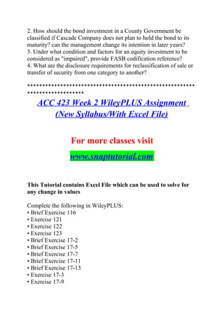 2. How should the bond investment in a County Government be
classified if Cascade Company does not plan to hold the bond to its
maturity? can the management change its intention in later years?
3. Under what condition and factors for an equity investment to be
considered as "impaired", provide FASB codification reference?
4. What are the disclosure requirements for reclassification of sale or
transfer of security from one category to another?
********************************************************
*******************
ACC 423 Week 2 WileyPLUS Assignment
(New Syllabus/With Excel File)
For more classes visit
www.snaptutorial.com
This Tutorial contains Excel File which can be used to solve for
any change in values
Complete the following in WileyPLUS:
• Brief Exercise 116
• Exercise 121
• Exercise 122
• Exercise 123
• Brief Exercise 17-2
• Brief Exercise 17-5
• Brief Exercise 17-7
• Brief Exercise 17-11
• Brief Exercise 17-13
• Exercise 17-3
• Exercise 17-9
 