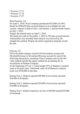 • Exercise 17-12
• Exercise 17-18
• Exercise 17-27
Brief Exercise 116
On April 1, 2018, West Company purchased $472,000 of 6.50%
bonds for $490,630 plus accrued interest as an available-for-sale
security. Interest is paid on July 1 and January 1 and the bonds mature
on July 1, 2023.
Prepare the journal entry on April 1, 2018.
The bonds are sold on November 1, 2019 at 103 plus accrued interest.
Amortization was recorded when interest was received by the
straight-line method. Prepare all entries required to properly record
the sale
Exercise 121
Fill in the dollar changes caused in the Investment account and
Dividend Revenue or Investment Revenue account by each of the
following transactions, assuming Crane Company uses (a) the fair
value method and (b) the equity method for accounting for its
investments in Hudson Company.
At the beginning of Year 1, Crane bought 25% of Hudson's common
stock at its book value. Total book value of all Hudson's common
stock was $750,000 on this date.
During Year 1, Hudson reported $69,000 of net income and paid
$34,500 of dividends.
During Year 2, Hudson reported $29,000 of net income and paid
$19,000 of dividends.
During Year 3, Hudson reported a net loss of $9,000 and paid $4,000
of dividends.
 