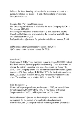 Indicate the Year 3 ending balance in the Investment account, and
cumulative totals for Years 1, 2, and 3 for dividend revenue and
investment revenue.
Exercise 122 (Part Level Submission)
The following information is available for Irwin Company for 2018:
Net Income $117,000
Realized gain on sale of available-for-sale debt securities 11,000
Unrealized holding gain arising during the period on available-for-
sale debt securities 34,000
Reclassification adjustment for gains included in net income 7,500
a) Determine other comprehensive income for 2018.
b) Compute comprehensive income for 2018.
Exercise 123
On January 2, 2018, Tylor Company issued a 4-year, $550,000 note at
8% fixed interest, interest payable semiannually. Tylor now wants to
change the note to a variable rate note. As a result, on January 2,
2018, Tylor Company enters into an interest rate swap where it agrees
to receive 8% fixed and pay LIBOR of 5.7% for the first 6 months on
$550,000. At each 6-month period, the variable interest rate will be
reset. The variable rate is reset to 6.6% on June 30, 2018.
Brief Exercise 17-2
Blossom Company purchased, on January 1, 2017, as an available-
for-sale security, $82,000 of the 11%, 5-year bonds of Chester
Corporation for $76,231, which provides an 13% return.
Prepare Blossom’s journal entries for (a) the purchase of the
investment, (b) the receipt of annual interest and discount
amortization, and (c) the year-end fair value adjustment. (Assume a
 