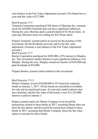 zero balance in the Fair Value Adjustment account.) The bonds have a
year-end fair value of $77,900.
Brief Exercise 17-5
Tamarisk Corporation purchased 360 shares of Sherman Inc. common
stock for $10,800 (Tamarisk does not have significant influence).
During the year, Sherman paid a cash dividend of $3.50 per share. At
year-end, Sherman stock was selling for $32.50 per share.
Prepare Tamarisk’ journal entries to record (a) the purchase of the
investment, (b) the dividends received, and (c) the fair value
adjustment. (Assume a zero balance in the Fair Value Adjustment
account.)
Brief Exercise 17-7
Bonita Corporation purchased for $285,000 a 25% interest in Murphy,
Inc. This investment enables Bonita to exert significant influence over
Murphy. During the year, Murphy earned net income of $185,000 and
paid dividends of $54,000.
Prepare Bonita’s journal entries related to this investment.
Brief Exercise 17-11
Monty Company invests $10,600,000 in 5% fixed rate corporate
bonds on January 1, 2017. All the bonds are classified as available-
for-sale and are purchased at par. At year-end, market interest rates
have declined, and the fair value of the bonds is now $11,253,000.
Interest is paid on January 1.
Prepare journal entries for Monty Company to (a) record the
transactions related to these bonds in 2017, assuming Monty does not
elect the fair option; and (b) record the transactions related to these
bonds in 2017, assuming that Monty Company elects the fair value
option to account for these bonds.
 
