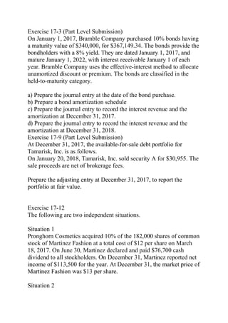Exercise 17-3 (Part Level Submission)
On January 1, 2017, Bramble Company purchased 10% bonds having
a maturity value of $340,000, for $367,149.34. The bonds provide the
bondholders with a 8% yield. They are dated January 1, 2017, and
mature January 1, 2022, with interest receivable January 1 of each
year. Bramble Company uses the effective-interest method to allocate
unamortized discount or premium. The bonds are classified in the
held-to-maturity category.
a) Prepare the journal entry at the date of the bond purchase.
b) Prepare a bond amortization schedule
c) Prepare the journal entry to record the interest revenue and the
amortization at December 31, 2017.
d) Prepare the journal entry to record the interest revenue and the
amortization at December 31, 2018.
Exercise 17-9 (Part Level Submission)
At December 31, 2017, the available-for-sale debt portfolio for
Tamarisk, Inc. is as follows.
On January 20, 2018, Tamarisk, Inc. sold security A for $30,955. The
sale proceeds are net of brokerage fees.
Prepare the adjusting entry at December 31, 2017, to report the
portfolio at fair value.
Exercise 17-12
The following are two independent situations.
Situation 1
Pronghorn Cosmetics acquired 10% of the 182,000 shares of common
stock of Martinez Fashion at a total cost of $12 per share on March
18, 2017. On June 30, Martinez declared and paid $76,700 cash
dividend to all stockholders. On December 31, Martinez reported net
income of $113,500 for the year. At December 31, the market price of
Martinez Fashion was $13 per share.
Situation 2
 