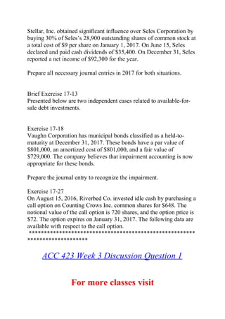 Stellar, Inc. obtained significant influence over Seles Corporation by
buying 30% of Seles’s 28,900 outstanding shares of common stock at
a total cost of $9 per share on January 1, 2017. On June 15, Seles
declared and paid cash dividends of $35,400. On December 31, Seles
reported a net income of $92,300 for the year.
Prepare all necessary journal entries in 2017 for both situations.
Brief Exercise 17-13
Presented below are two independent cases related to available-for-
sale debt investments.
Exercise 17-18
Vaughn Corporation has municipal bonds classified as a held-to-
maturity at December 31, 2017. These bonds have a par value of
$801,000, an amortized cost of $801,000, and a fair value of
$729,000. The company believes that impairment accounting is now
appropriate for these bonds.
Prepare the journal entry to recognize the impairment.
Exercise 17-27
On August 15, 2016, Riverbed Co. invested idle cash by purchasing a
call option on Counting Crows Inc. common shares for $648. The
notional value of the call option is 720 shares, and the option price is
$72. The option expires on January 31, 2017. The following data are
available with respect to the call option.
*******************************************************
********************
ACC 423 Week 3 Discussion Question 1
For more classes visit
 