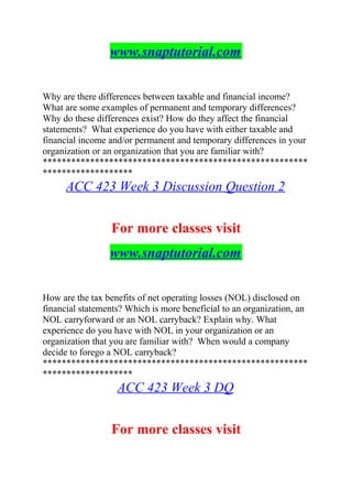 www.snaptutorial.com
Why are there differences between taxable and financial income?
What are some examples of permanent and temporary differences?
Why do these differences exist? How do they affect the financial
statements? What experience do you have with either taxable and
financial income and/or permanent and temporary differences in your
organization or an organization that you are familiar with?
********************************************************
*******************
ACC 423 Week 3 Discussion Question 2
For more classes visit
www.snaptutorial.com
How are the tax benefits of net operating losses (NOL) disclosed on
financial statements? Which is more beneficial to an organization, an
NOL carryforward or an NOL carryback? Explain why. What
experience do you have with NOL in your organization or an
organization that you are familiar with? When would a company
decide to forego a NOL carryback?
********************************************************
*******************
ACC 423 Week 3 DQ
For more classes visit
 