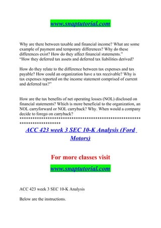 www.snaptutorial.com
Why are there between taxable and financial income? What are some
example of payment and temporary differences? Why do these
differences exist? How do they affect financial statements.”
“How they deferred tax assets and deferred tax liabilities derived?
How do they relate to the difference between tax expenses and tax
payable? How could an organization have a tax receivable? Why is
tax expenses reported on the income statement comprised of current
and deferred tax?”
How are the tax benefits of net operating losses (NOL) disclosed on
financial statements? Which is more beneficial to the organization, an
NOL carryforward or NOL carryback? Why. When would a company
decide to forego on carryback?
********************************************************
*******************
ACC 423 week 3 SEC 10-K Analysis (Ford
Motors)
For more classes visit
www.snaptutorial.com
ACC 423 week 3 SEC 10-K Analysis
Below are the instructions.
 