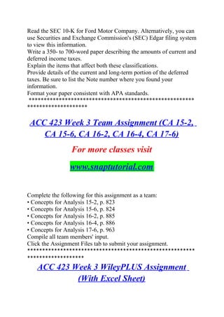 Read the SEC 10-K for Ford Motor Company. Alternatively, you can
use Securities and Exchange Commission's (SEC) Edgar filing system
to view this information.
Write a 350- to 700-word paper describing the amounts of current and
deferred income taxes.
Explain the items that affect both these classifications.
Provide details of the current and long-term portion of the deferred
taxes. Be sure to list the Note number where you found your
information.
Format your paper consistent with APA standards.
*******************************************************
********************
ACC 423 Week 3 Team Assignment (CA 15-2,
CA 15-6, CA 16-2, CA 16-4, CA 17-6)
For more classes visit
www.snaptutorial.com
Complete the following for this assignment as a team:
• Concepts for Analysis 15-2, p. 823
• Concepts for Analysis 15-6, p. 824
• Concepts for Analysis 16-2, p. 885
• Concepts for Analysis 16-4, p. 886
• Concepts for Analysis 17-6, p. 963
Compile all team members' input.
Click the Assignment Files tab to submit your assignment.
********************************************************
*******************
ACC 423 Week 3 WileyPLUS Assignment
(With Excel Sheet)
 