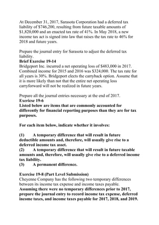 At December 31, 2017, Sarasota Corporation had a deferred tax
liability of $746,200, resulting from future taxable amounts of
$1,820,000 and an enacted tax rate of 41%. In May 2018, a new
income tax act is signed into law that raises the tax rate to 46% for
2018 and future years.
Prepare the journal entry for Sarasota to adjust the deferred tax
liability.
Brief Exercise 19-14
Bridgeport Inc. incurred a net operating loss of $483,000 in 2017.
Combined income for 2015 and 2016 was $324,000. The tax rate for
all years is 30%. Bridgeport elects the carryback option. Assume that
it is more likely than not that the entire net operating loss
carryforward will not be realized in future years.
Prepare all the journal entries necessary at the end of 2017.
Exericse 19-6
Listed below are items that are commonly accounted for
differently for financial reporting purposes than they are for tax
purposes.
For each item below, indicate whether it involves:
(1) A temporary difference that will result in future
deductible amounts and, therefore, will usually give rise to a
deferred income tax asset.
(2) A temporary difference that will result in future taxable
amounts and, therefore, will usually give rise to a deferred income
tax liability.
(3) A permanent difference.
Exercise 19-8 (Part Level Submission)
Cheyenne Company has the following two temporary differences
between its income tax expense and income taxes payable.
Assuming there were no temporary differences prior to 2017,
prepare the journal entry to record income tax expense, deferred
income taxes, and income taxes payable for 2017, 2018, and 2019.
 