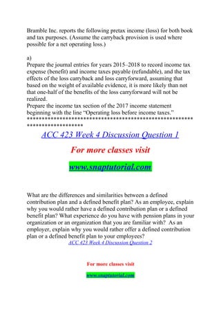 Bramble Inc. reports the following pretax income (loss) for both book
and tax purposes. (Assume the carryback provision is used where
possible for a net operating loss.)
a)
Prepare the journal entries for years 2015–2018 to record income tax
expense (benefit) and income taxes payable (refundable), and the tax
effects of the loss carryback and loss carryforward, assuming that
based on the weight of available evidence, it is more likely than not
that one-half of the benefits of the loss carryforward will not be
realized.
Prepare the income tax section of the 2017 income statement
beginning with the line “Operating loss before income taxes.”
********************************************************
*******************
ACC 423 Week 4 Discussion Question 1
For more classes visit
www.snaptutorial.com
What are the differences and similarities between a defined
contribution plan and a defined benefit plan? As an employee, explain
why you would rather have a defined contribution plan or a defined
benefit plan? What experience do you have with pension plans in your
organization or an organization that you are familiar with? As an
employer, explain why you would rather offer a defined contribution
plan or a defined benefit plan to your employees?
ACC 423 Week 4 Discussion Question 2
For more classes visit
www.snaptutorial.com
 