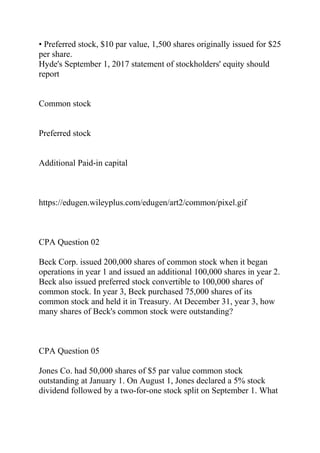 • Preferred stock, $10 par value, 1,500 shares originally issued for $25
per share.
Hyde's September 1, 2017 statement of stockholders' equity should
report
Common stock
Preferred stock
Additional Paid-in capital
https://edugen.wileyplus.com/edugen/art2/common/pixel.gif
CPA Question 02
Beck Corp. issued 200,000 shares of common stock when it began
operations in year 1 and issued an additional 100,000 shares in year 2.
Beck also issued preferred stock convertible to 100,000 shares of
common stock. In year 3, Beck purchased 75,000 shares of its
common stock and held it in Treasury. At December 31, year 3, how
many shares of Beck's common stock were outstanding?
CPA Question 05
Jones Co. had 50,000 shares of $5 par value common stock
outstanding at January 1. On August 1, Jones declared a 5% stock
dividend followed by a two-for-one stock split on September 1. What
 