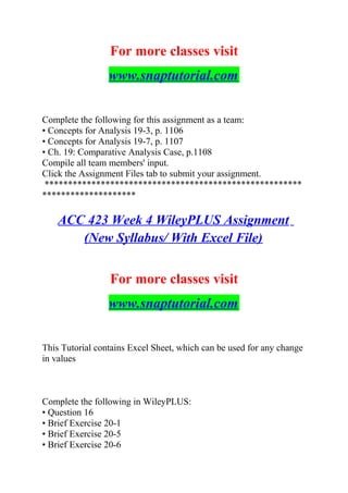 For more classes visit
www.snaptutorial.com
Complete the following for this assignment as a team:
• Concepts for Analysis 19-3, p. 1106
• Concepts for Analysis 19-7, p. 1107
• Ch. 19: Comparative Analysis Case, p.1108
Compile all team members' input.
Click the Assignment Files tab to submit your assignment.
*******************************************************
********************
ACC 423 Week 4 WileyPLUS Assignment
(New Syllabus/ With Excel File)
For more classes visit
www.snaptutorial.com
This Tutorial contains Excel Sheet, which can be used for any change
in values
Complete the following in WileyPLUS:
• Question 16
• Brief Exercise 20-1
• Brief Exercise 20-5
• Brief Exercise 20-6
 