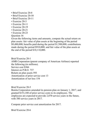 • Brief Exercise 20-8
• Brief Exercise 20-10
• Brief Exercise 20-11
• Exercise 20-3
• Exercise 20-11
• Exercise 20-19
• Exercise 20-21
• Exercise 20-23
Question 16
Given the following items and amounts, compute the actual return on
plan assets: fair value of plan assets at the beginning of the period
$9,480,000; benefits paid during the period $1,500,000; contributions
made during the period $910,000; and fair value of the plan assets at
the end of the period $10,110,000.
Brief Exercise 20-1
AMR Corporation (parent company of American Airlines) reported
the following (in millions).
Service cost $366
Interest on P.B.O. 737
Return on plan assets 593
Amortization of prior service cost 13
Amortization of net loss 154
Brief Exercise 20-5
Bonita Corporation amended its pension plan on January 1, 2017, and
granted $153,180 of prior service costs to its employees. The
employees are expected to provide 2,070 service years in the future,
with 380 service years in 2017.
Compute prior service cost amortization for 2017.
Brief Exercise 20-6
 