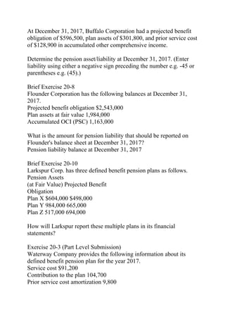 At December 31, 2017, Buffalo Corporation had a projected benefit
obligation of $596,500, plan assets of $301,800, and prior service cost
of $128,900 in accumulated other comprehensive income.
Determine the pension asset/liability at December 31, 2017. (Enter
liability using either a negative sign preceding the number e.g. -45 or
parentheses e.g. (45).)
Brief Exercise 20-8
Flounder Corporation has the following balances at December 31,
2017.
Projected benefit obligation $2,543,000
Plan assets at fair value 1,984,000
Accumulated OCI (PSC) 1,163,000
What is the amount for pension liability that should be reported on
Flounder's balance sheet at December 31, 2017?
Pension liability balance at December 31, 2017
Brief Exercise 20-10
Larkspur Corp. has three defined benefit pension plans as follows.
Pension Assets
(at Fair Value) Projected Benefit
Obligation
Plan X $604,000 $498,000
Plan Y 984,000 665,000
Plan Z 517,000 694,000
How will Larkspur report these multiple plans in its financial
statements?
Exercise 20-3 (Part Level Submission)
Waterway Company provides the following information about its
defined benefit pension plan for the year 2017.
Service cost $91,200
Contribution to the plan 104,700
Prior service cost amortization 9,800
 