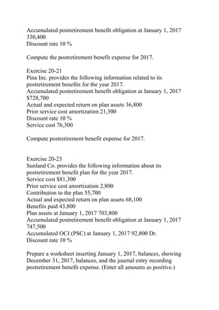 Accumulated postretirement benefit obligation at January 1, 2017
330,400
Discount rate 10 %
Compute the postretirement benefit expense for 2017.
Exercise 20-21
Pina Inc. provides the following information related to its
postretirement benefits for the year 2017.
Accumulated postretirement benefit obligation at January 1, 2017
$728,700
Actual and expected return on plan assets 36,800
Prior service cost amortization 21,300
Discount rate 10 %
Service cost 76,300
Compute postretirement benefit expense for 2017.
Exercise 20-23
Sunland Co. provides the following information about its
postretirement benefit plan for the year 2017.
Service cost $81,300
Prior service cost amortization 2,800
Contribution to the plan 55,700
Actual and expected return on plan assets 68,100
Benefits paid 43,800
Plan assets at January 1, 2017 703,800
Accumulated postretirement benefit obligation at January 1, 2017
747,500
Accumulated OCI (PSC) at January 1, 2017 92,800 Dr.
Discount rate 10 %
Prepare a worksheet inserting January 1, 2017, balances, showing
December 31, 2017, balances, and the journal entry recording
postretirement benefit expense. (Enter all amounts as positive.)
 