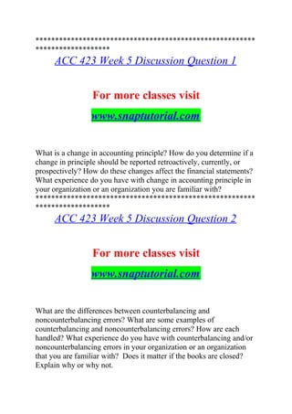 ********************************************************
*******************
ACC 423 Week 5 Discussion Question 1
For more classes visit
www.snaptutorial.com
What is a change in accounting principle? How do you determine if a
change in principle should be reported retroactively, currently, or
prospectively? How do these changes affect the financial statements?
What experience do you have with change in accounting principle in
your organization or an organization you are familiar with?
********************************************************
*******************
ACC 423 Week 5 Discussion Question 2
For more classes visit
www.snaptutorial.com
What are the differences between counterbalancing and
noncounterbalancing errors? What are some examples of
counterbalancing and noncounterbalancing errors? How are each
handled? What experience do you have with counterbalancing and/or
noncounterbalancing errors in your organization or an organization
that you are familiar with? Does it matter if the books are closed?
Explain why or why not.
 