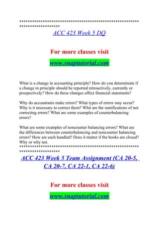 ********************************************************
*******************
ACC 423 Week 5 DQ
For more classes visit
www.snaptutorial.com
What is a change in accounting principle? How do you determinate if
a change in principle should be reported retroactively, currently or
prospectively? How do these changes affect financial statements?
Why do accountants make errors? What types of errors may occur?
Why is it necessary to correct them? Whit are the ramifications of not
correcting errors? What are some examples of counterbalancing
errors?
What are some examples of noncounter balancing errors? What are
the differences between counterbalancing and noncounter balancing
errors? How are each handled? Does it matter if the books are closed?
Why or why not.
********************************************************
*******************
ACC 423 Week 5 Team Assignment (CA 20-5,
CA 20-7, CA 22-1, CA 22-6)
For more classes visit
www.snaptutorial.com
 